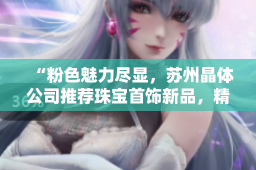 “粉色魅力盡顯，蘇州晶體公司推薦珠寶首飾新品，精致設(shè)計(jì)令人著迷”