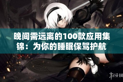 晚間需遠(yuǎn)離的100款應(yīng)用集錦：為你的睡眠保駕護(hù)航