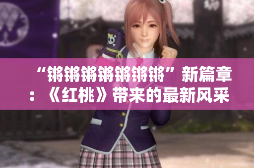 “鏘鏘鏘鏘鏘鏘鏘”新篇章：《紅桃》帶來的最新風(fēng)采