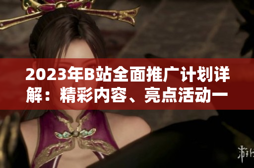 2023年B站全面推廣計劃詳解：精彩內(nèi)容、亮點活動一網(wǎng)打盡