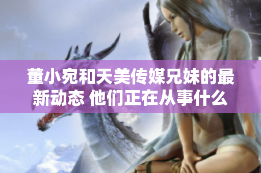 董小宛和天美傳媒兄妹的最新動(dòng)態(tài) 他們正在從事什么工作？