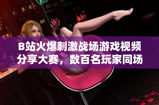 B站火爆刺激戰(zhàn)場(chǎng)游戲視頻分享大賽，數(shù)百名玩家同場(chǎng)競(jìng)技精彩瞬間！