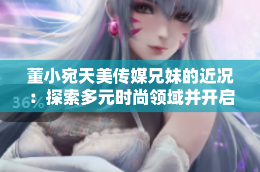 董小宛天美傳媒兄妹的近況：探索多元時(shí)尚領(lǐng)域并開啟新合作