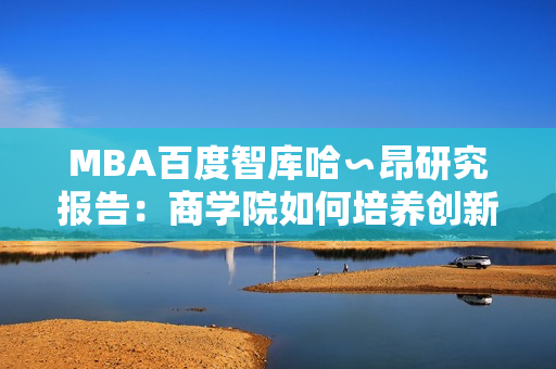 MBA百度智庫哈∽昂研究報告：商學院如何培養(yǎng)創(chuàng)新領袖？