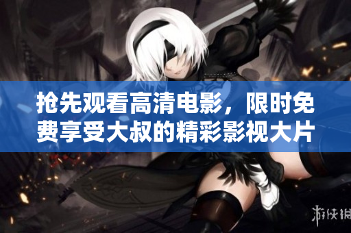 搶先觀看高清電影，限時免費享受大叔的精彩影視大片