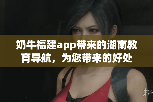 奶牛福建app帶來的湖南教育導(dǎo)航，為您帶來的好處