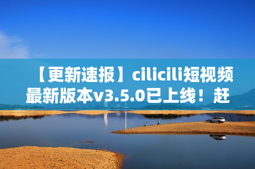【更新速報(bào)】cilicili短視頻最新版本v3.5.0已上線！趕緊安裝體驗(yàn)全新功能！
