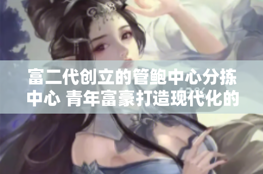 富二代創(chuàng)立的管鮑中心分揀中心 青年富豪打造現(xiàn)代化的海產(chǎn)品分揀中心