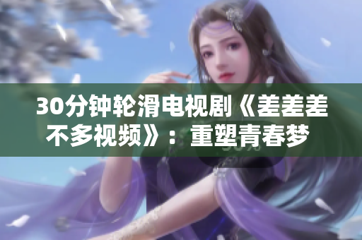 30分鐘輪滑電視劇《差差差不多視頻》：重塑青春夢(mèng) 滑向自信與勇氣