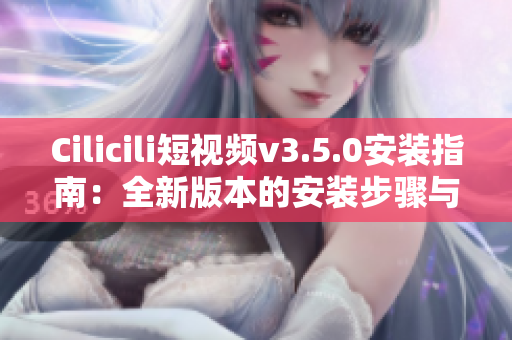 Cilicili短視頻v3.5.0安裝指南：全新版本的安裝步驟與使用技巧