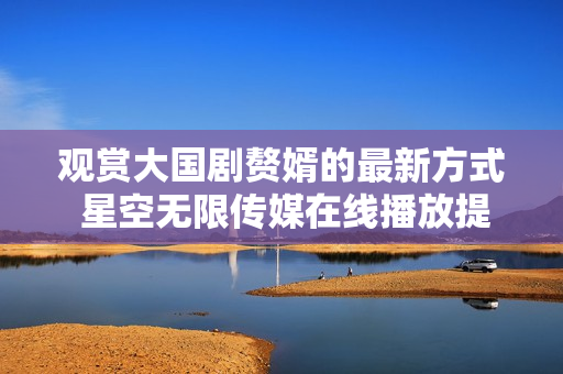 觀賞大國(guó)劇贅婿的最新方式 星空無(wú)限傳媒在線播放提供便捷沉浸體驗(yàn)