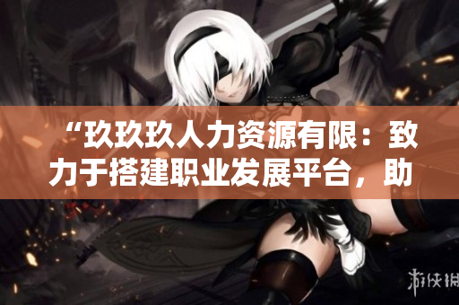 “玖玖玖人力資源有限：致力于搭建職業(yè)發(fā)展平臺，助您實現(xiàn)人生價值”