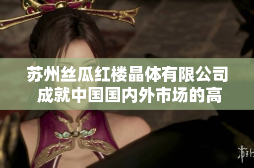 蘇州絲瓜紅樓晶體有限公司 成就中國(guó)國(guó)內(nèi)外市場(chǎng)的高端水晶生產(chǎn)商