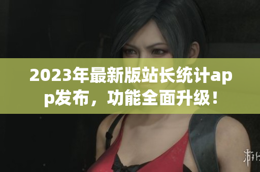 2023年最新版站長統(tǒng)計app發(fā)布，功能全面升級！