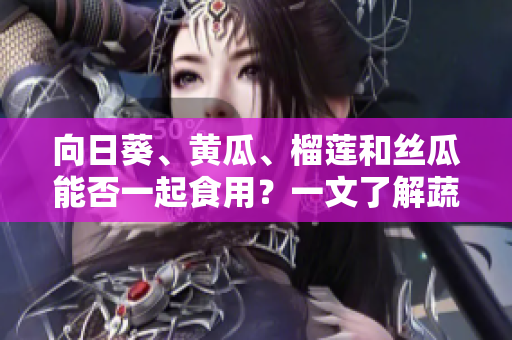 向日葵、黃瓜、榴蓮和絲瓜能否一起食用？一文了解蔬果搭配的科學(xué)與美味攻略