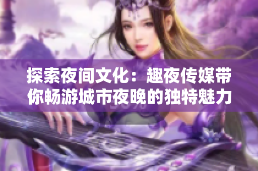探索夜間文化：趣夜傳媒帶你暢游城市夜晚的獨特魅力
