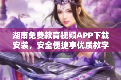 湖南免費教育視頻APP下載安裝，安全便捷享優(yōu)質(zhì)教學資源