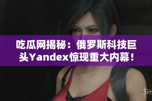 吃瓜網(wǎng)揭秘：俄羅斯科技巨頭Yandex驚現(xiàn)重大內幕！50多條爆料瓜分你知道的？