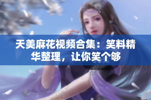 天美麻花視頻合集：笑料精華整理，讓你笑個夠