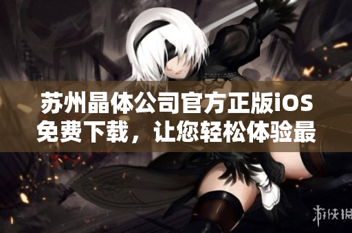 蘇州晶體公司官方正版iOS免費(fèi)下載，讓您輕松體驗(yàn)最新科技創(chuàng)新成果