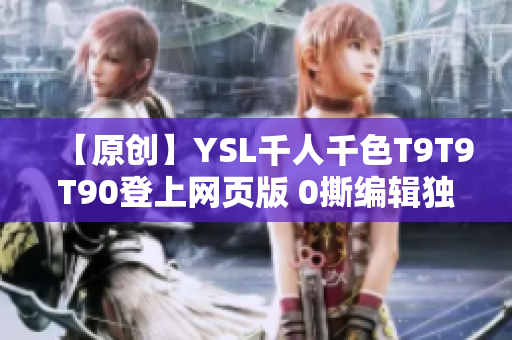 【原創(chuàng)】YSL千人千色T9T9T90登上網(wǎng)頁版 0撕編輯獨(dú)家揭秘