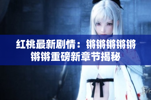 紅桃最新劇情：鏘鏘鏘鏘鏘鏘鏘重磅新章節(jié)揭秘