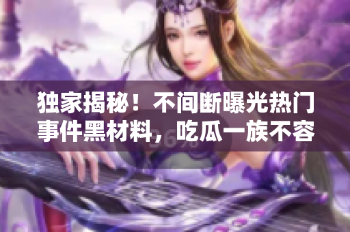 獨家揭秘！不間斷曝光熱門事件黑材料，吃瓜一族不容錯過