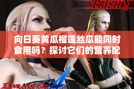 向日葵黃瓜榴蓮絲瓜能同時食用嗎？探討它們的營養(yǎng)配比和食用方法