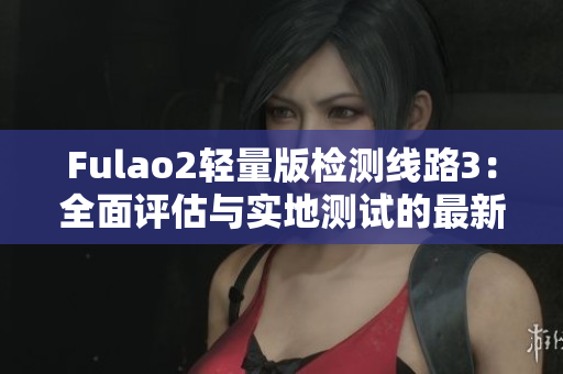 Fulao2輕量版檢測線路3：全面評估與實(shí)地測試的最新結(jié)果