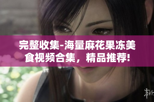 完整收集-海量麻花果凍美食視頻合集，精品推薦!