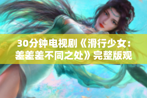 30分鐘電視劇《滑行少女：差差差不同之處》完整版觀看攻略：輪滑技能大比拼