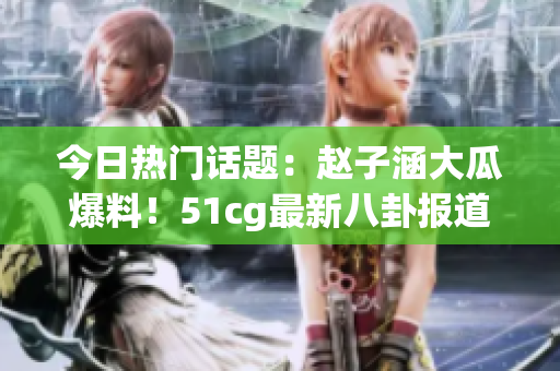 今日熱門話題：趙子涵大瓜爆料！51cg最新八卦報道
