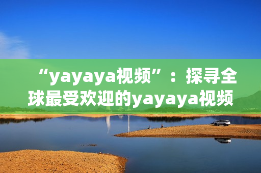 “yayaya視頻”：探尋全球最受歡迎的yayaya視頻，了解其獨特魅力及影響。