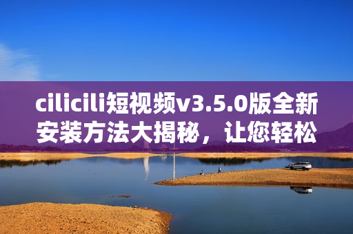 cilicili短視頻v3.5.0版全新安裝方法大揭秘，讓您輕松暢享精彩視頻內(nèi)容