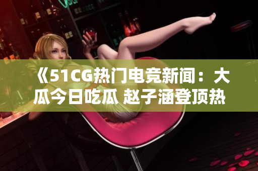 《51CG熱門(mén)電競(jìng)新聞：大瓜今日吃瓜 趙子涵登頂熱搜榜》