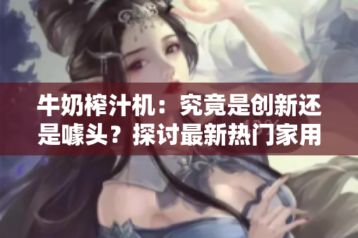 牛奶榨汁機(jī)：究竟是創(chuàng)新還是噱頭？探討最新熱門家用電器PO筆趣閣