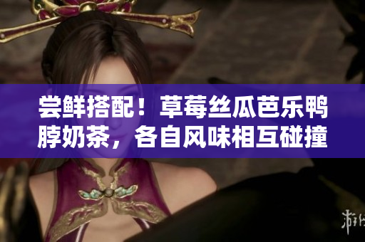 嘗鮮搭配！草莓絲瓜芭樂鴨脖奶茶，各自風(fēng)味相互碰撞，敬請期待最新奇的美食享受