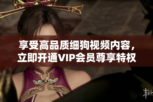 享受高品質(zhì)細(xì)狗視頻內(nèi)容，立即開通VIP會員尊享特權(quán)