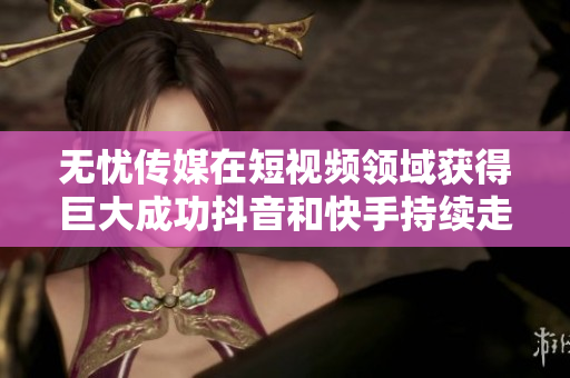 無憂傳媒在短視頻領(lǐng)域獲得巨大成功抖音和快手持續(xù)走高