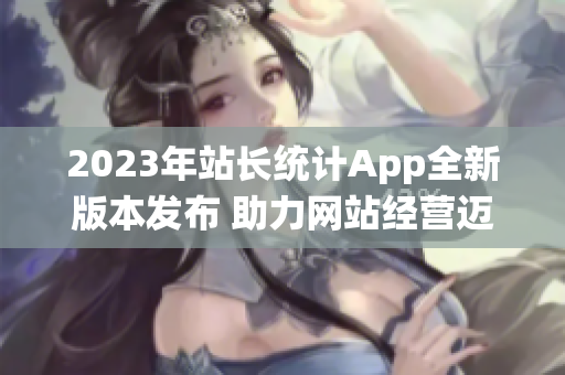 2023年站長統(tǒng)計App全新版本發(fā)布 助力網(wǎng)站經(jīng)營邁向新高度