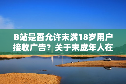 B站是否允許未滿18歲用戶接收廣告？關(guān)于未成年人在B站接受廣告的政策解析