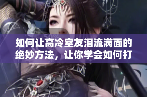 如何讓高冷室友淚流滿面的絕妙方法，讓你學(xué)會如何打動室友的心！