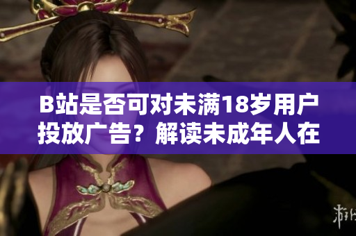 B站是否可對(duì)未滿18歲用戶投放廣告？解讀未成年人在B站上接受廣告的情況