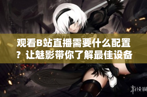 觀看B站直播需要什么配置？讓魅影帶你了解最佳設(shè)備需求