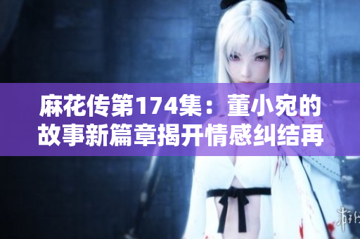 麻花傳第174集：董小宛的故事新篇章揭開(kāi)情感糾結(jié)再度蔓延