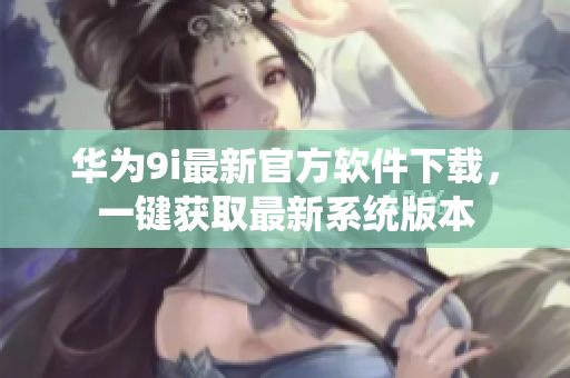 華為9i最新官方軟件下載，一鍵獲取最新系統(tǒng)版本