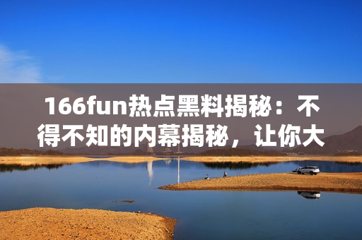 166fun熱點(diǎn)黑料揭秘：不得不知的內(nèi)幕揭秘，讓你大開(kāi)眼界