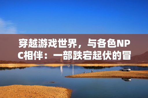 穿越游戲世界，與各色NPC相伴：一部跌宕起伏的冒險(xiǎn)小說(shuō)