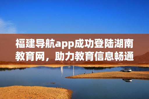 福建導(dǎo)航app成功登陸湖南教育網(wǎng)，助力教育信息暢通