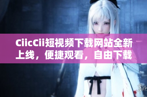 CiicCii短視頻下載網(wǎng)站全新上線，便捷觀看，自由下載，內(nèi)容豐富，歡迎體驗(yàn)
